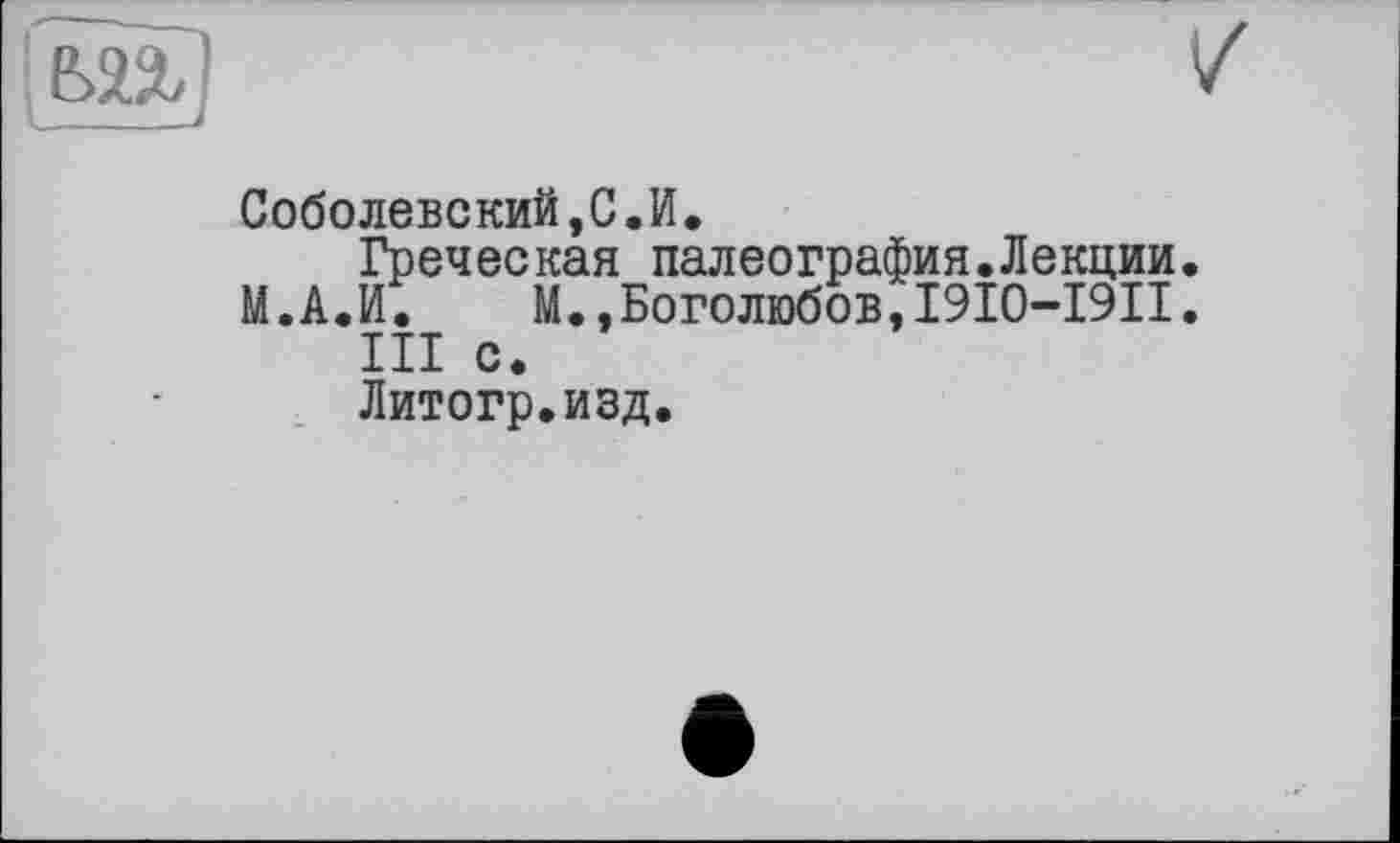 ﻿Соболевский,С.И.
Греческая палеография.Лекции
М.А.И. М.,Боголюбов,I9I0-I9II
III с.
Литогр.изд.